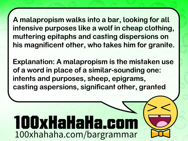 A malapropism walks into a bar, looking for all intensive purposes like a wolf in cheap clothing, muttering epitaphs and casting dispersions on his magnificent other, who takes him for granite. / / Explanation: A malapropism is the mistaken use of a word in place of a similar-sounding one: intents and purposes, sheep, epigrams, casting aspersions, significant other, granted A malapropism walks into a bar, looking for all intensive purposes like a wolf in cheap clothing, muttering epitaphs and casting dispersions on his magnificent other, who takes him for granite. / / Explanation: A malapropism is the mistaken use of a word in place of a similar-sounding one: intents and purposes, sheep, epigrams, casting aspersions, significant other, granted