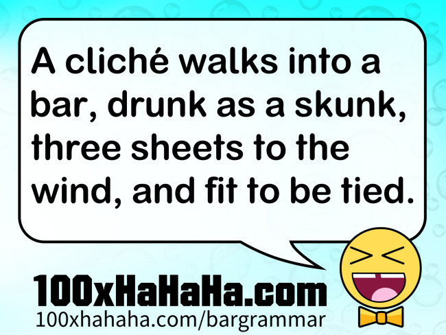 A cliche walks into a bar, drunk as a skunk, three sheets to the wind, and fit to be tied.