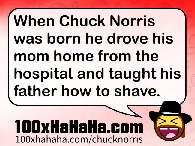 When Chuck Norris was born he drove his mom home from the hospital and taught his father how to shave