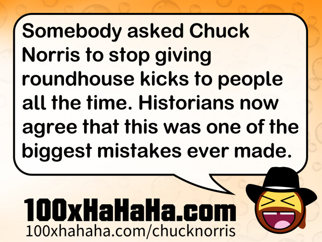 Somebody asked Chuck Norris to stop giving roundhouse kicks to people all the time. Historians now agree that this was one of the biggest mistakes ever made.