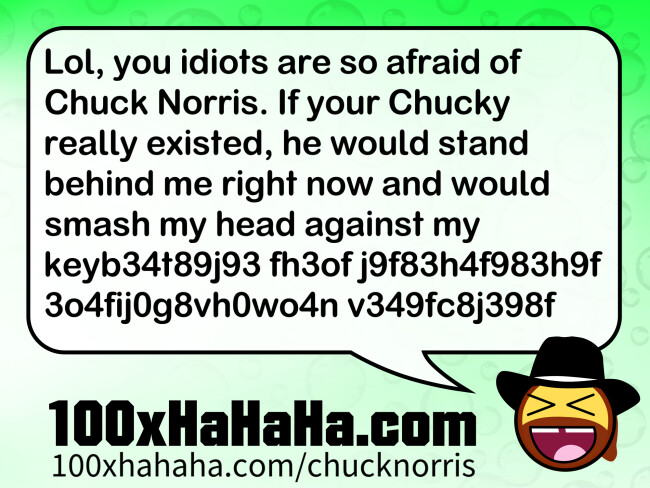 Lol, you idiots are so afraid of Chuck Norris. If your Chucky really existed, he would stand behind me right now and would smash my head against my keyb34t89j93 fh3of j9f83h4f983h9f 3o4fij0g8vh0wo4n v349fc8j398f