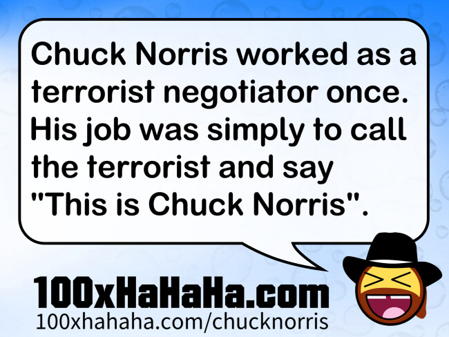 Chuck Norris worked as a terrorist negotiator once. His job was simply to call the terrorist and say "This is Chuck Norris".