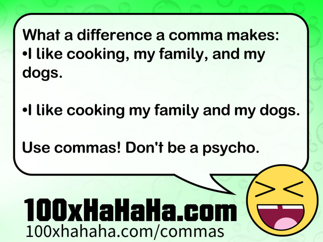 What a difference a comma makes: / •I like cooking, my family, and my dogs. / / •I like cooking my family and my dogs. / / Use commas! Don't be a psycho.