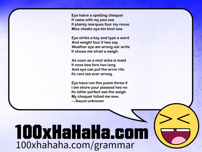 Eye halve a spelling chequer / It came with my pea sea / It plainly marques four my revue / Miss steaks eye kin knot sea. / / Eye strike a key and type a word / And weight four it two say / Weather eye am wrong oar write / It shows me strait a weigh. / / As soon as a mist ache is maid / It nose bee fore two long / And eye can put the error rite / Its rare lea ever wrong. / / Eye have run this poem threw it / I am shore your pleased two no / Its letter perfect awl the weigh / My chequer tolled me sew. / —Sauce unknown