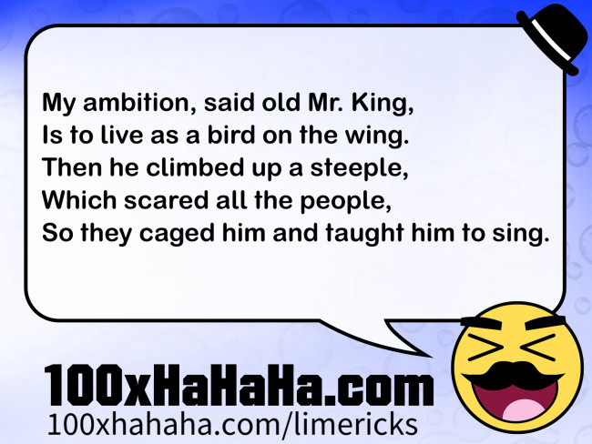 My ambition, said old Mr. King, / Is to live as a bird on the wing. / Then he climbed up a steeple, / Which scared all the people, / So they caged him and taught him to sing.