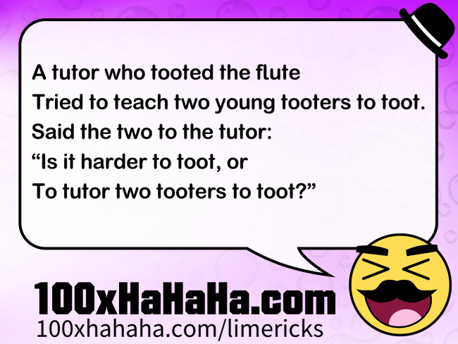 A tutor who tooted the flute / Tried to teach two young tooters to toot. / Said the two to the tutor: / "Is it harder to toot, or / To tutor two tooters to toot?"
