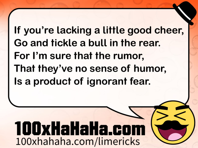 If you're lacking a little good cheer, / Go and tickle a bull in the rear. / For I'm sure that the rumor, / That they've no sense of humor, / Is a product of ignorant fear.