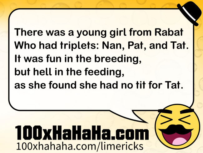 There was a young girl from Rabat / Who had triplets: Nan, Pat, and Tat. / It was fun in the breeding, / but hell in the feeding, / as she found she had no tit for Tat.