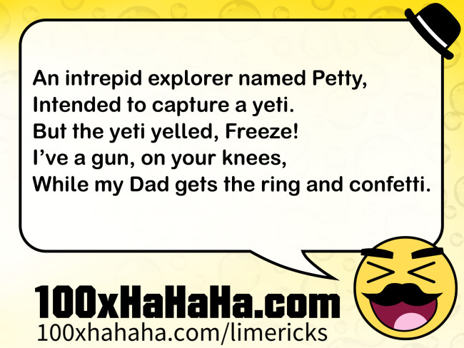 An intrepid explorer named Petty, / Intended to capture a yeti. / But the yeti yelled, Freeze! / I've a gun, on your knees, / While my Dad gets the ring and confetti.