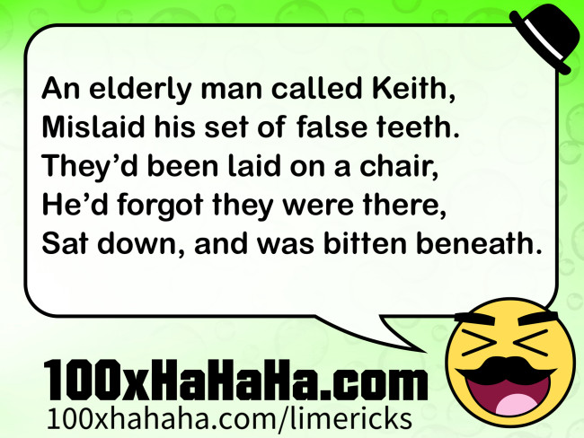 An elderly man called Keith, / Mislaid his set of false teeth. / They'd been laid on a chair, / He'd forgot they were there, / Sat down, and was bitten beneath.