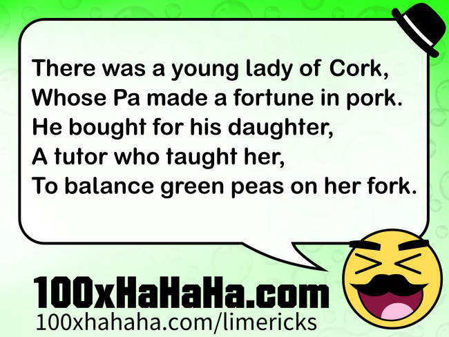 There was a young lady of Cork, / Whose Pa made a fortune in pork. / He bought for his daughter, / A tutor who taught her, / To balance green peas on her fork.