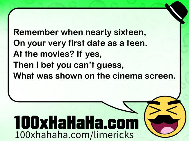 Remember when nearly sixteen, / On your very first date as a teen. / At the movies? If yes, / Then I bet you can't guess, / What was shown on the cinema screen.