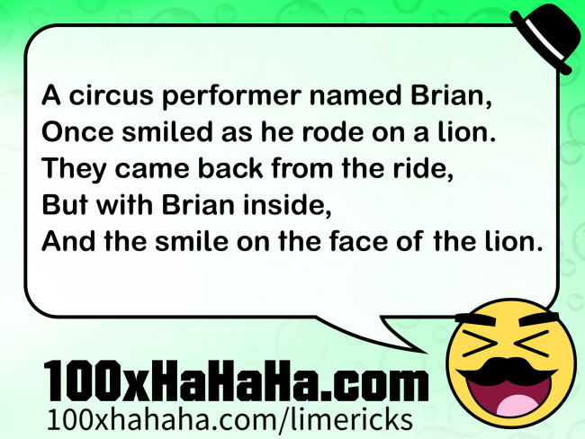 A circus performer named Brian, / Once smiled as he rode on a lion. / They came back from the ride, / But with Brian inside, / And the smile on the face of the lion.