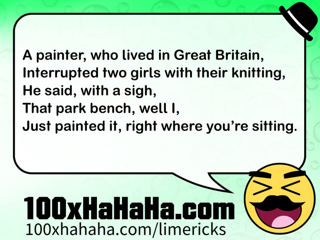 A painter, who lived in Great Britain, / Interrupted two girls with their knitting, / He said, with a sigh, / That park bench, well I, / Just painted it, right where you're sitting.