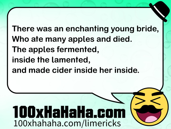 There was an enchanting young bride, / Who ate many apples and died. / The apples fermented, / inside the lamented, / and made cider inside her inside.