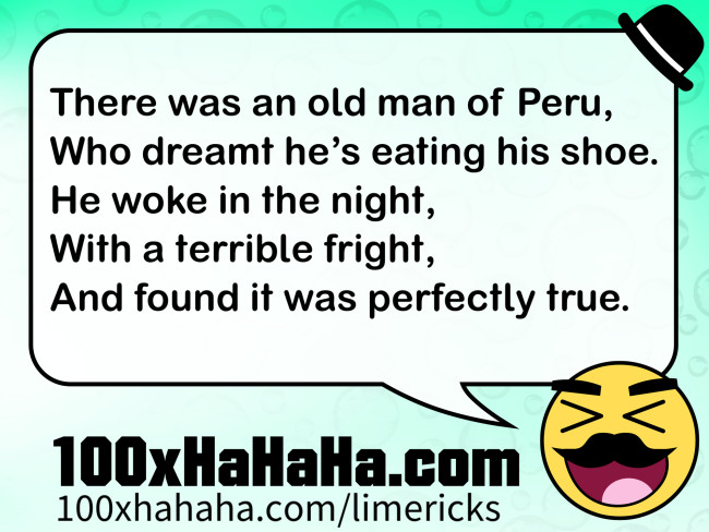 There was an old man of Peru, / Who dreamt he's eating his shoe. / He woke in the night, / With a terrible fright, / And found it was perfectly true.