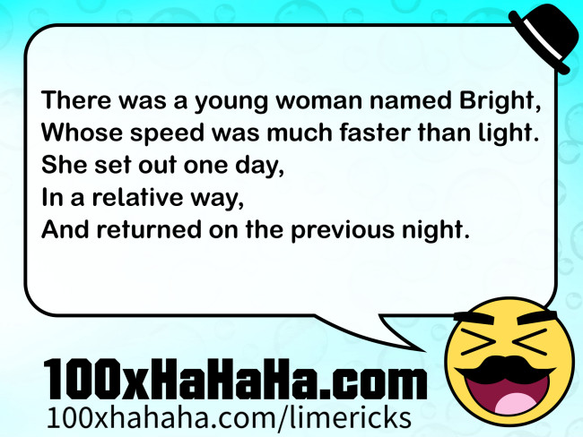 There was a young woman named Bright, / Whose speed was much faster than light. / She set out one day, / In a relative way, / And returned on the previous night.