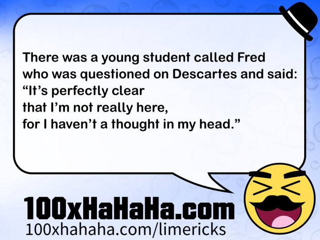 There was a young student called Fred / who was questioned on Descartes and said: / "It's perfectly clear / that I'm not really here, / for I haven't a thought in my head."