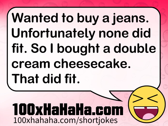 Wanted to buy a jeans. Unfortunately none did fit. So I bought a double cream cheesecake. That did fit.