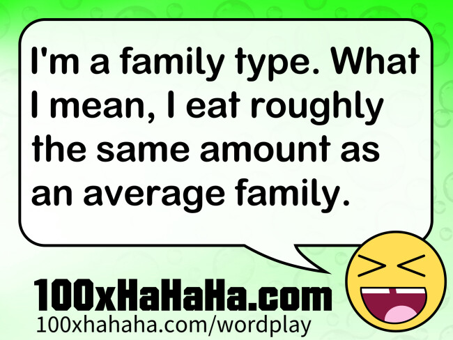 I'm a family type. What I mean, I eat roughly the same amount as an average family.