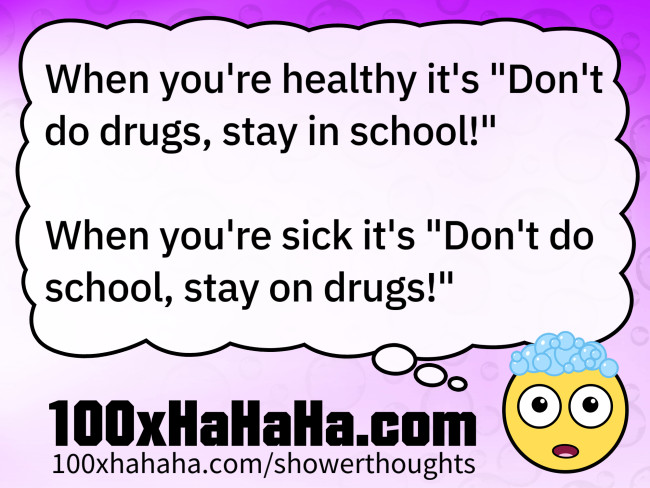 When you're healthy it's "Don't do drugs, stay in school!" / / When you're sick it's "Don't do school, stay on drugs!"