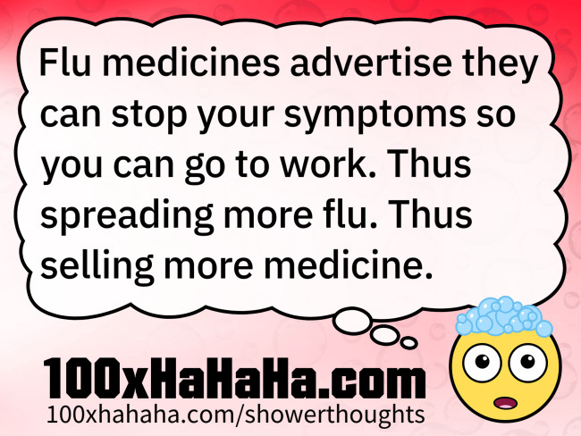 Flu medicines advertise they can stop your symptoms so you can go to work. Thus spreading more flu. Thus selling more medicine.