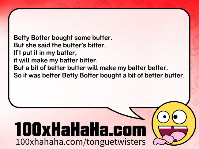 Betty Botter bought some butter. / But she said the butter's bitter. / If I put it in my batter, / it will make my batter bitter. / But a bit of better butter will make my batter better. / So it was better Betty Botter bought a bit of better butter.