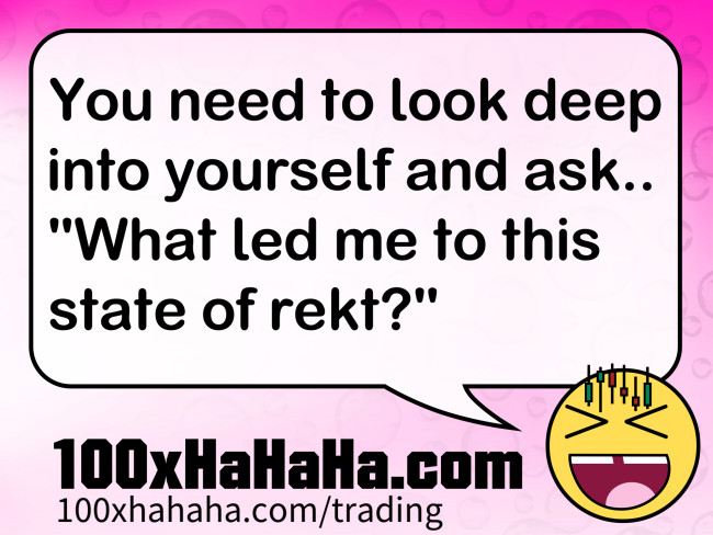 You need to look deep into yourself and ask.. "What led me to this state of rekt?"