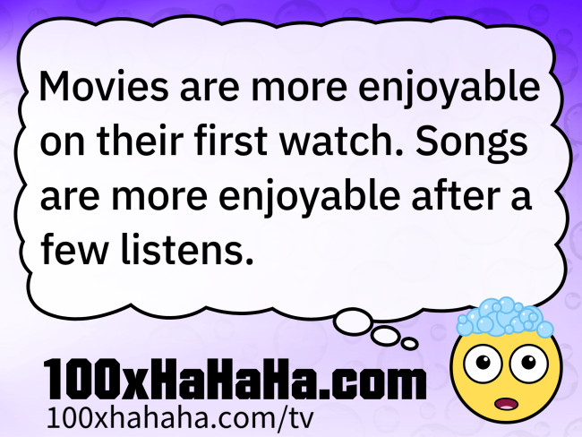 Movies are more enjoyable on their first watch. Songs are more enjoyable after a few listens.