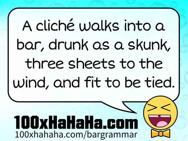 A cliche walks into a bar, drunk as a skunk, three sheets to the wind, and fit to be tied.