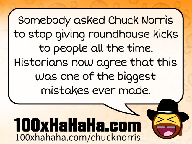 Somebody asked Chuck Norris to stop giving roundhouse kicks to people all the time. Historians now agree that this was one of the biggest mistakes ever made.
