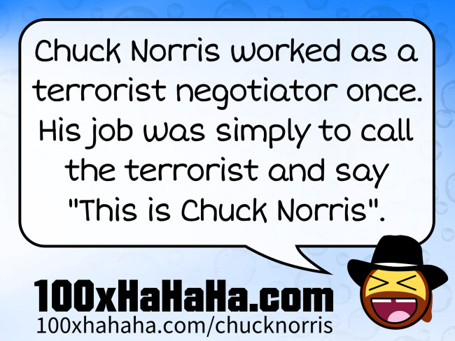 Chuck Norris worked as a terrorist negotiator once. His job was simply to call the terrorist and say "This is Chuck Norris".