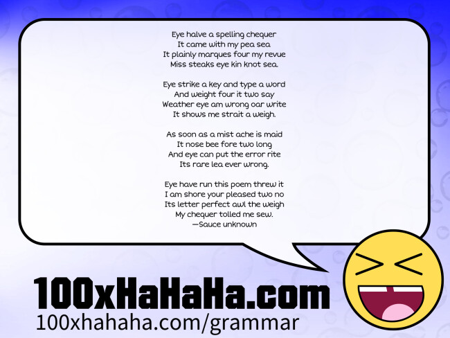 Eye halve a spelling chequer / It came with my pea sea / It plainly marques four my revue / Miss steaks eye kin knot sea. / / Eye strike a key and type a word / And weight four it two say / Weather eye am wrong oar write / It shows me strait a weigh. / / As soon as a mist ache is maid / It nose bee fore two long / And eye can put the error rite / Its rare lea ever wrong. / / Eye have run this poem threw it / I am shore your pleased two no / Its letter perfect awl the weigh / My chequer tolled me sew. / —Sauce unknown