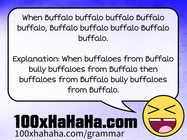 When Buffalo buffalo buffalo Buffalo buffalo, Buffalo buffalo buffalo Buffalo buffalo. / / Explanation: When buffaloes from Buffalo bully buffaloes from Buffalo then buffaloes from Buffalo bully buffaloes from Buffalo.