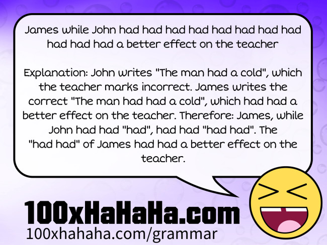 James while John had had had had had had had had had had had a better effect on the teacher / / Explanation: John writes "The man had a cold", which the teacher marks incorrect. James writes the correct "The man had had a cold", which had had a better effect on the teacher. Therefore: James, while John had had "had", had had "had had". The "had had" of James had had a better effect on the teacher.