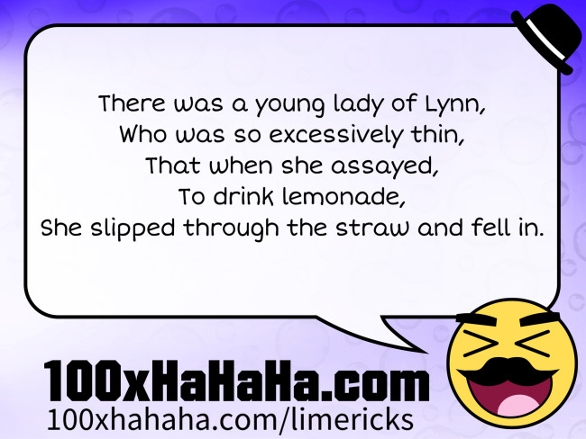 There was a young lady of Lynn, / Who was so excessively thin, / That when she assayed, / To drink lemonade, / She slipped through the straw and fell in.