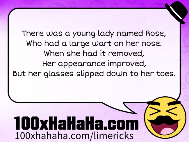 There was a young lady named Rose, / Who had a large wart on her nose. / When she had it removed, / Her appearance improved, / But her glasses slipped down to her toes.