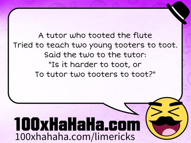 A tutor who tooted the flute / Tried to teach two young tooters to toot. / Said the two to the tutor: / "Is it harder to toot, or / To tutor two tooters to toot?"