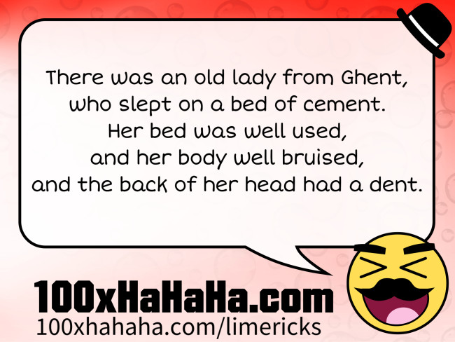 There was an old lady from Ghent, / who slept on a bed of cement. / Her bed was well used, / and her body well bruised, / and the back of her head had a dent.