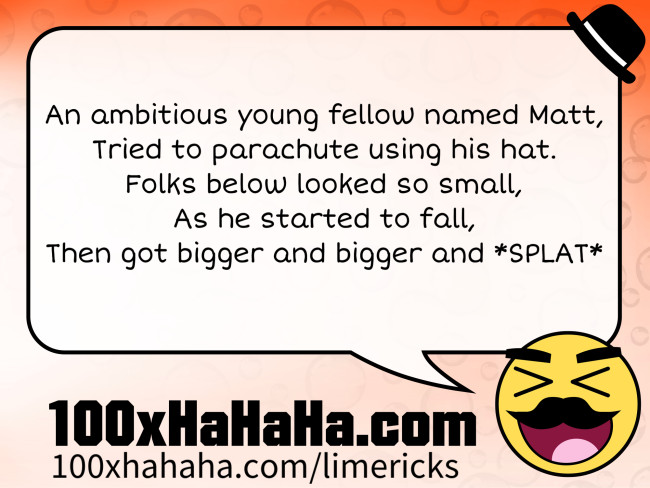 An ambitious young fellow named Matt, / Tried to parachute using his hat. / Folks below looked so small, / As he started to fall, / Then got bigger and bigger and *SPLAT*