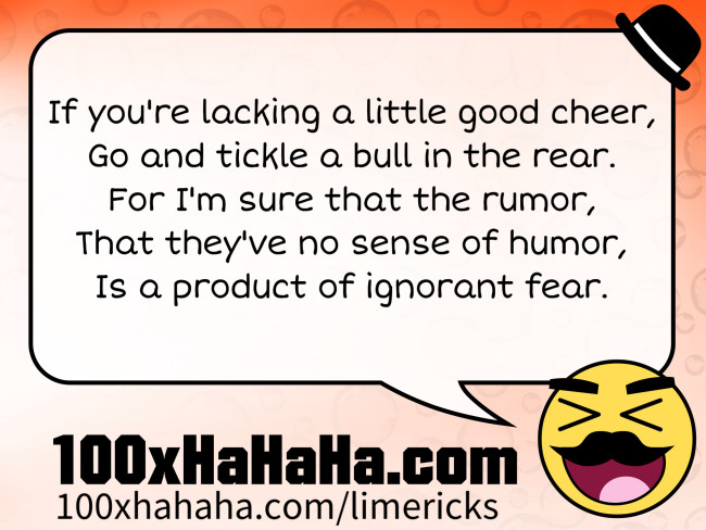 If you're lacking a little good cheer, / Go and tickle a bull in the rear. / For I'm sure that the rumor, / That they've no sense of humor, / Is a product of ignorant fear.