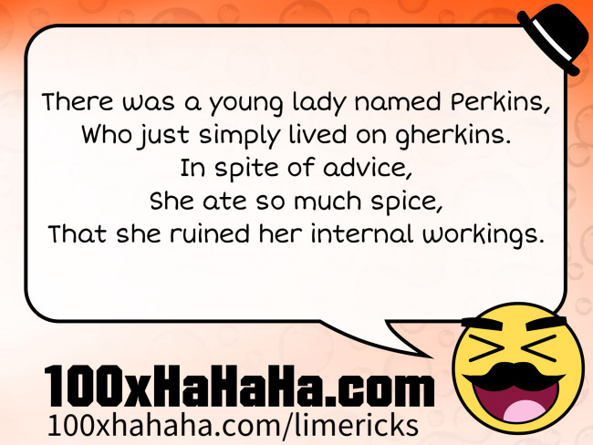 There was a young lady named Perkins, / Who just simply lived on gherkins. / In spite of advice, / She ate so much spice, / That she ruined her internal workings.