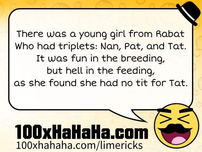 There was a young girl from Rabat / Who had triplets: Nan, Pat, and Tat. / It was fun in the breeding, / but hell in the feeding, / as she found she had no tit for Tat.