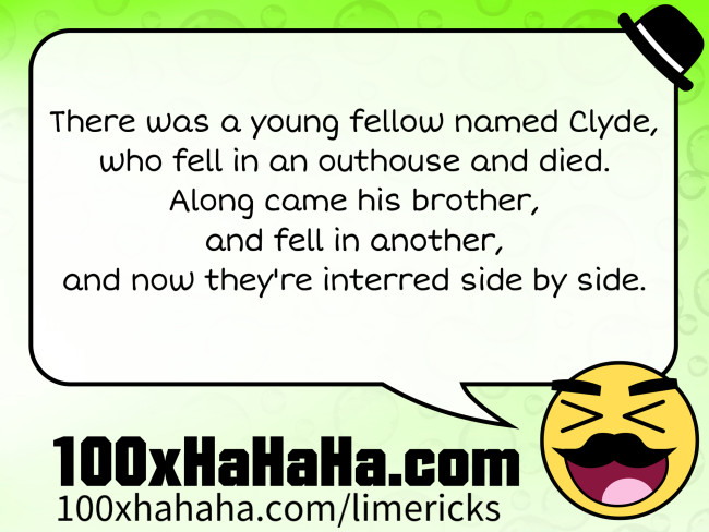 There was a young fellow named Clyde, / who fell in an outhouse and died. / Along came his brother, / and fell in another, / and now they're interred side by side.