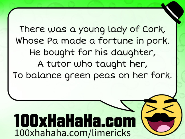 There was a young lady of Cork, / Whose Pa made a fortune in pork. / He bought for his daughter, / A tutor who taught her, / To balance green peas on her fork.