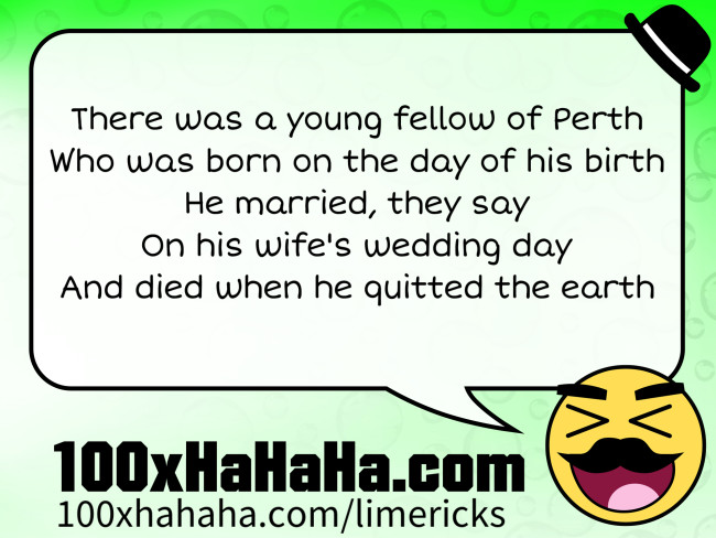 There was a young fellow of Perth / Who was born on the day of his birth / He married, they say / On his wife's wedding day / And died when he quitted the earth