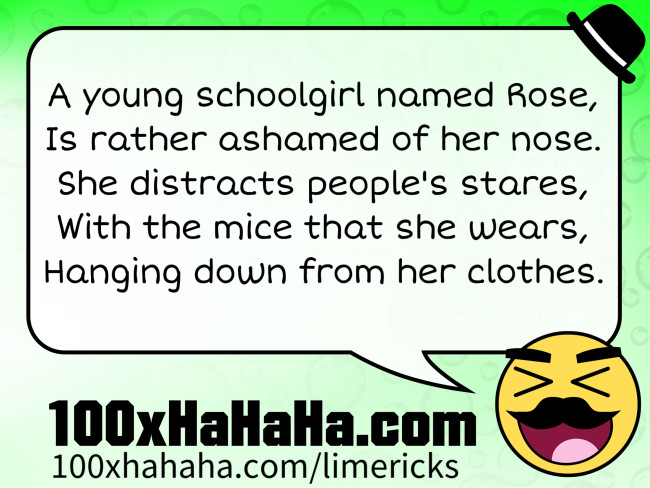 A young schoolgirl named Rose, / Is rather ashamed of her nose. / She distracts people's stares, / With the mice that she wears, / Hanging down from her clothes.