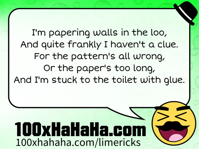 I'm papering walls in the loo, / And quite frankly I haven't a clue. / For the pattern's all wrong, / Or the paper's too long, / And I'm stuck to the toilet with glue.