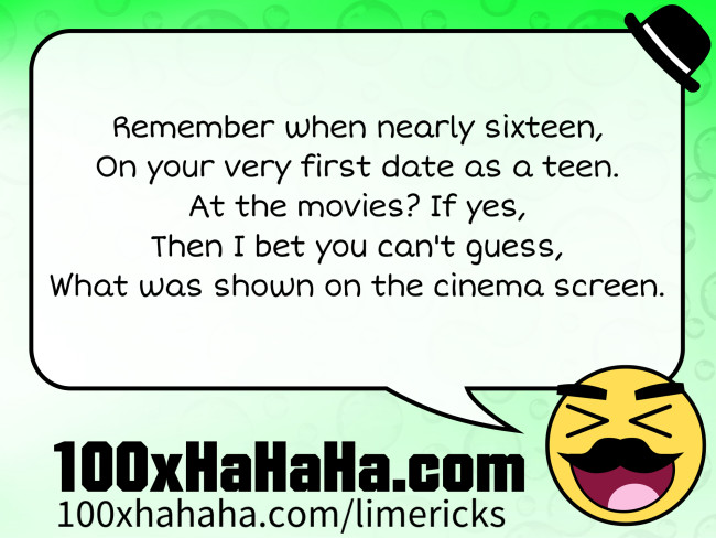 Remember when nearly sixteen, / On your very first date as a teen. / At the movies? If yes, / Then I bet you can't guess, / What was shown on the cinema screen.