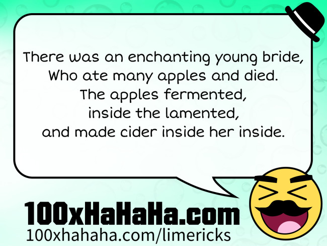 There was an enchanting young bride, / Who ate many apples and died. / The apples fermented, / inside the lamented, / and made cider inside her inside.
